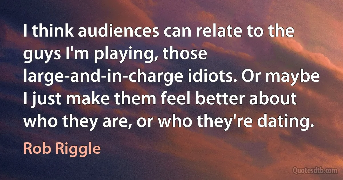 I think audiences can relate to the guys I'm playing, those large-and-in-charge idiots. Or maybe I just make them feel better about who they are, or who they're dating. (Rob Riggle)