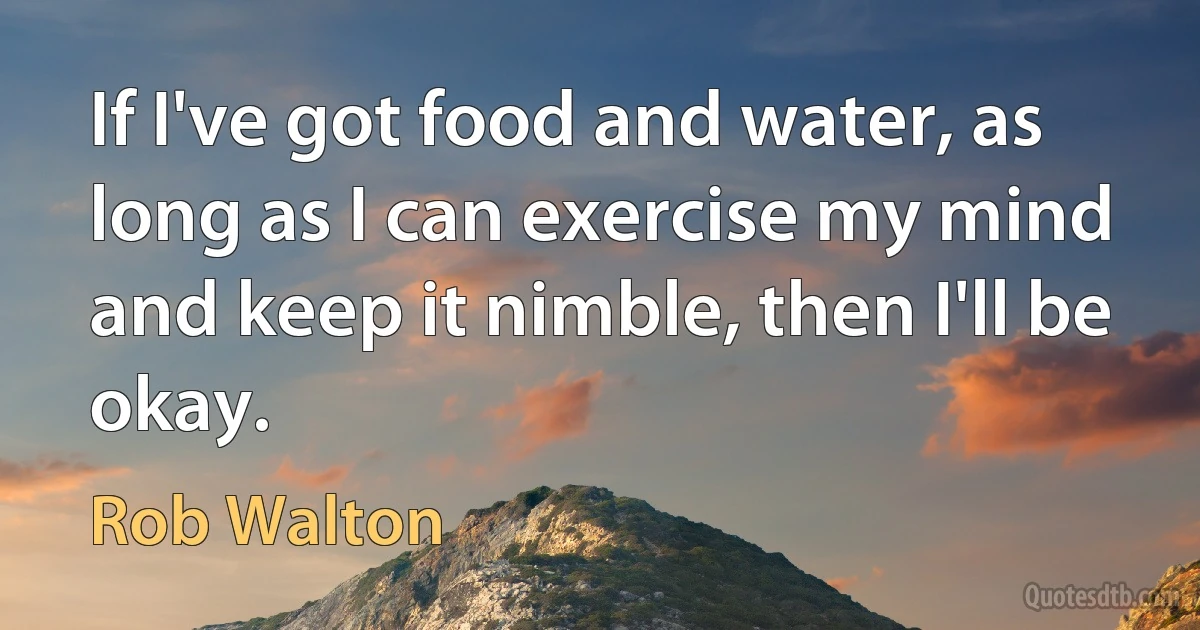 If I've got food and water, as long as I can exercise my mind and keep it nimble, then I'll be okay. (Rob Walton)