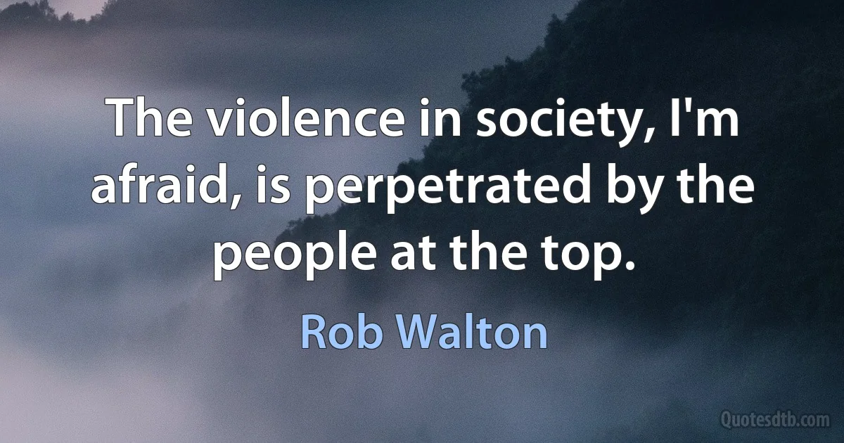 The violence in society, I'm afraid, is perpetrated by the people at the top. (Rob Walton)