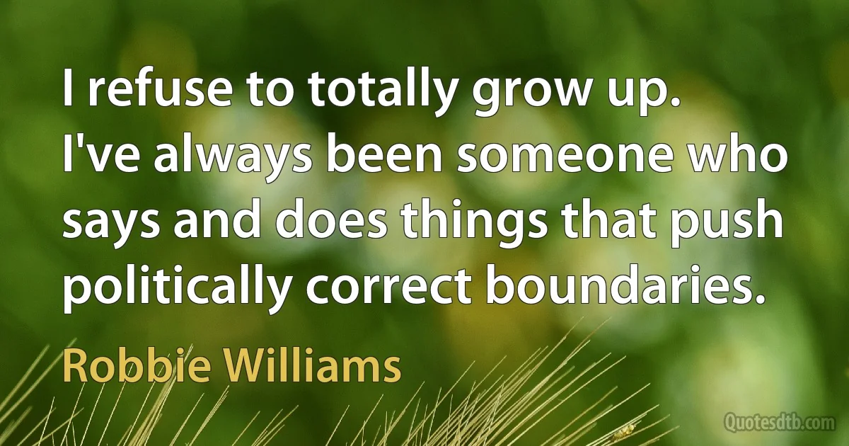 I refuse to totally grow up. I've always been someone who says and does things that push politically correct boundaries. (Robbie Williams)