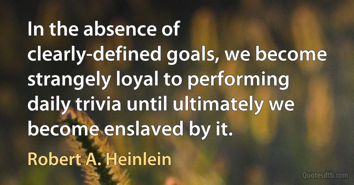 In the absence of clearly-defined goals, we become strangely loyal to performing daily trivia until ultimately we become enslaved by it. (Robert A. Heinlein)