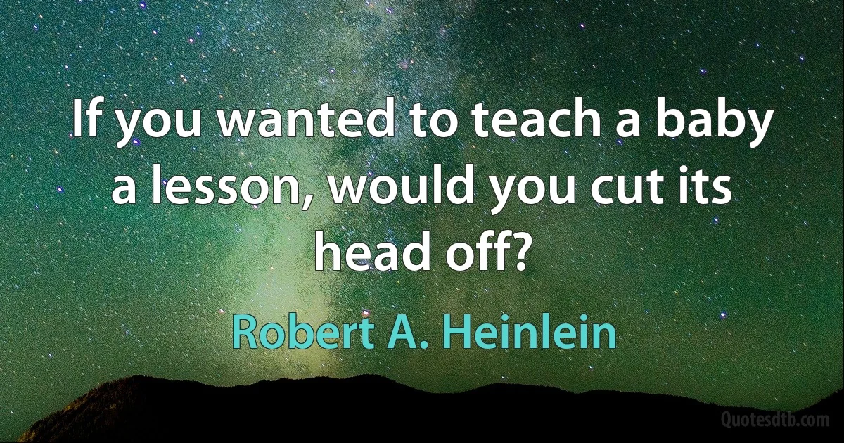 If you wanted to teach a baby a lesson, would you cut its head off? (Robert A. Heinlein)