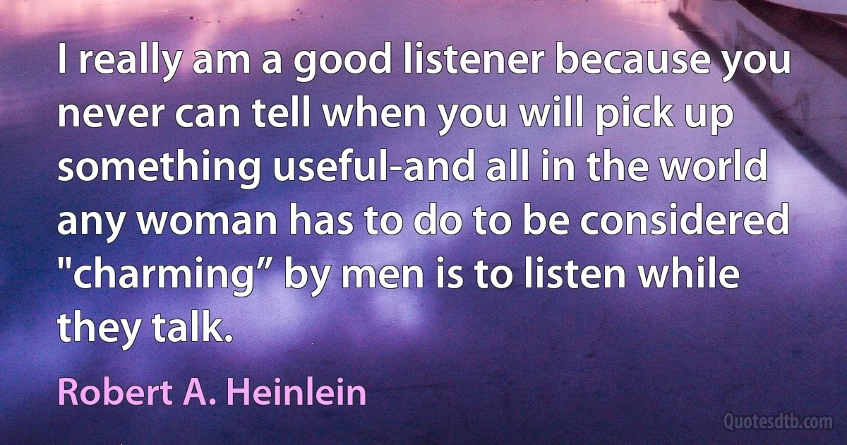 I really am a good listener because you never can tell when you will pick up something useful-and all in the world any woman has to do to be considered "charming” by men is to listen while they talk. (Robert A. Heinlein)