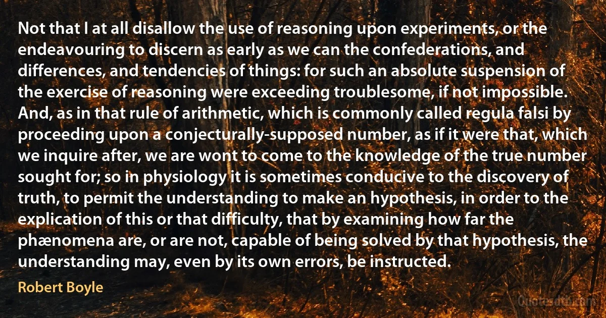 Not that I at all disallow the use of reasoning upon experiments, or the endeavouring to discern as early as we can the confederations, and differences, and tendencies of things: for such an absolute suspension of the exercise of reasoning were exceeding troublesome, if not impossible. And, as in that rule of arithmetic, which is commonly called regula falsi by proceeding upon a conjecturally-supposed number, as if it were that, which we inquire after, we are wont to come to the knowledge of the true number sought for; so in physiology it is sometimes conducive to the discovery of truth, to permit the understanding to make an hypothesis, in order to the explication of this or that difficulty, that by examining how far the phænomena are, or are not, capable of being solved by that hypothesis, the understanding may, even by its own errors, be instructed. (Robert Boyle)