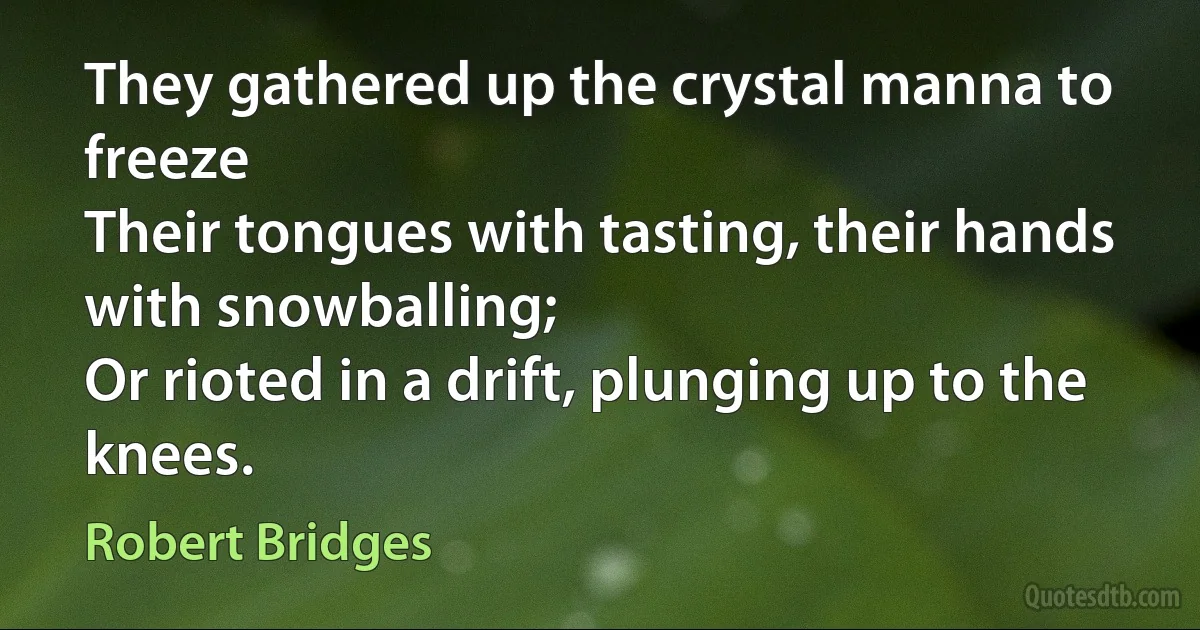 They gathered up the crystal manna to freeze
Their tongues with tasting, their hands with snowballing;
Or rioted in a drift, plunging up to the knees. (Robert Bridges)