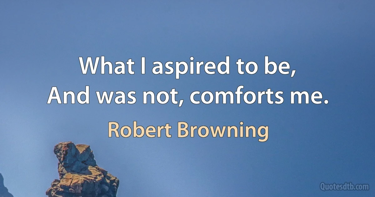 What I aspired to be,
And was not, comforts me. (Robert Browning)