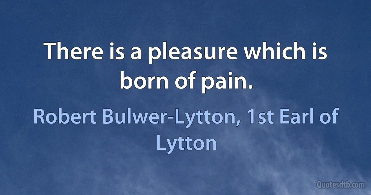 There is a pleasure which is born of pain. (Robert Bulwer-Lytton, 1st Earl of Lytton)