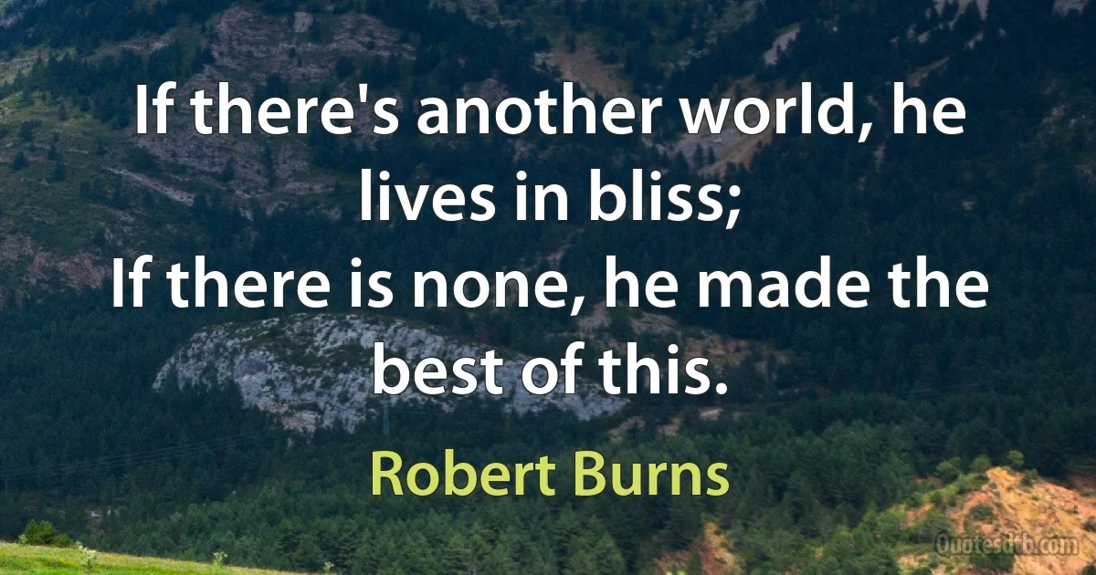 If there's another world, he lives in bliss;
If there is none, he made the best of this. (Robert Burns)