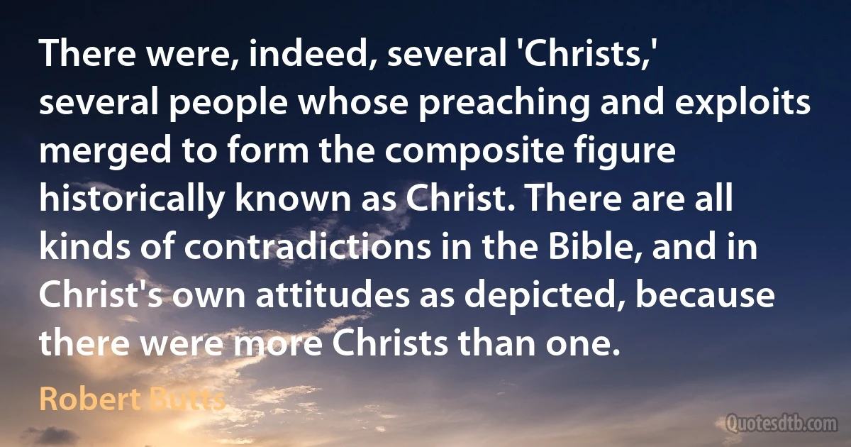 There were, indeed, several 'Christs,' several people whose preaching and exploits merged to form the composite figure historically known as Christ. There are all kinds of contradictions in the Bible, and in Christ's own attitudes as depicted, because there were more Christs than one. (Robert Butts)