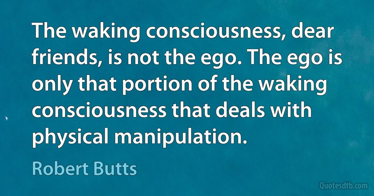 The waking consciousness, dear friends, is not the ego. The ego is only that portion of the waking consciousness that deals with physical manipulation. (Robert Butts)