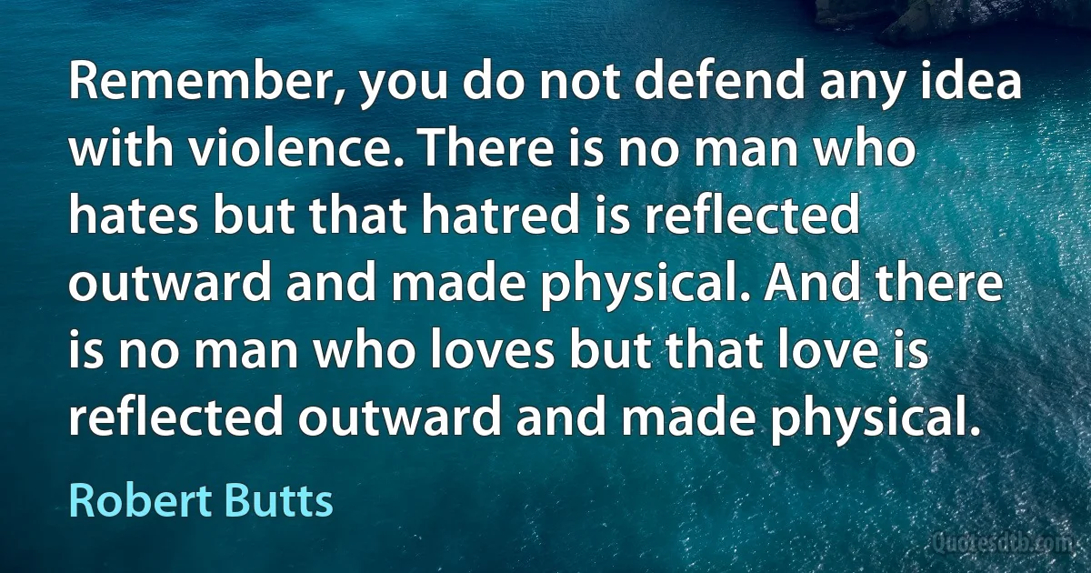 Remember, you do not defend any idea with violence. There is no man who hates but that hatred is reflected outward and made physical. And there is no man who loves but that love is reflected outward and made physical. (Robert Butts)