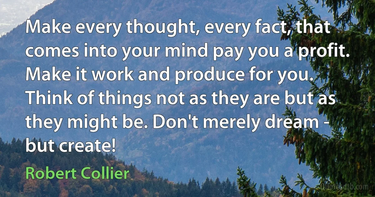 Make every thought, every fact, that comes into your mind pay you a profit. Make it work and produce for you. Think of things not as they are but as they might be. Don't merely dream - but create! (Robert Collier)