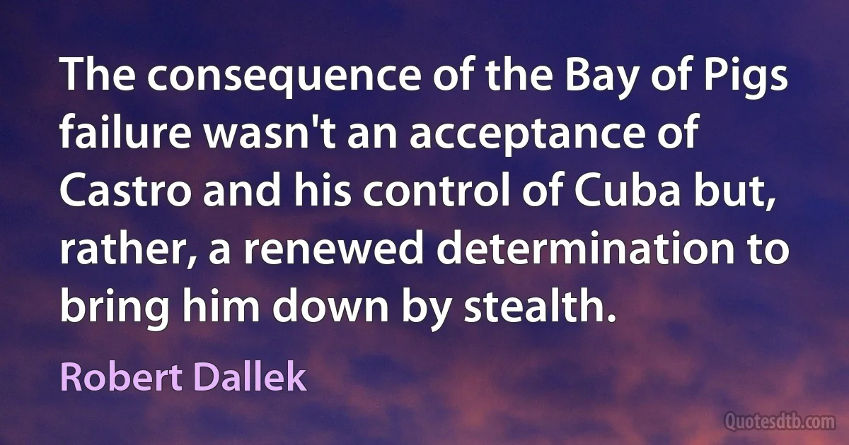 The consequence of the Bay of Pigs failure wasn't an acceptance of Castro and his control of Cuba but, rather, a renewed determination to bring him down by stealth. (Robert Dallek)