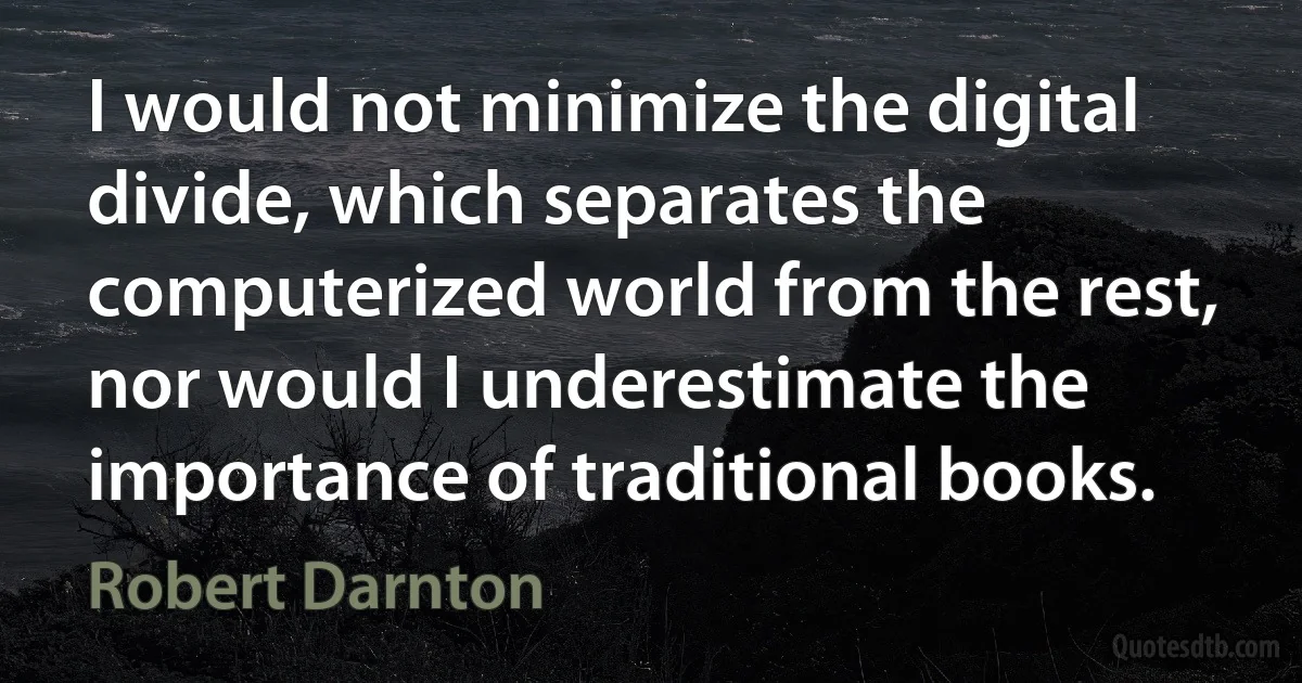 I would not minimize the digital divide, which separates the computerized world from the rest, nor would I underestimate the importance of traditional books. (Robert Darnton)