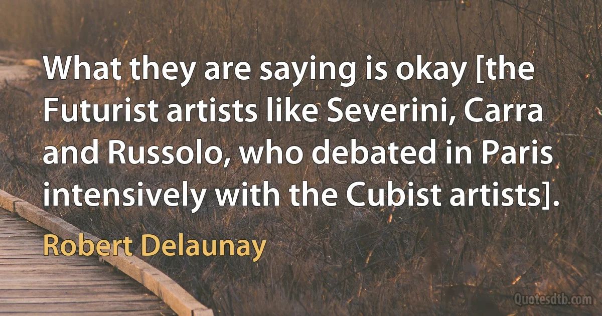 What they are saying is okay [the Futurist artists like Severini, Carra and Russolo, who debated in Paris intensively with the Cubist artists]. (Robert Delaunay)