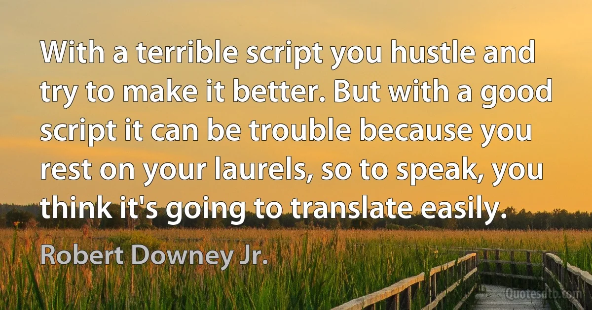 With a terrible script you hustle and try to make it better. But with a good script it can be trouble because you rest on your laurels, so to speak, you think it's going to translate easily. (Robert Downey Jr.)