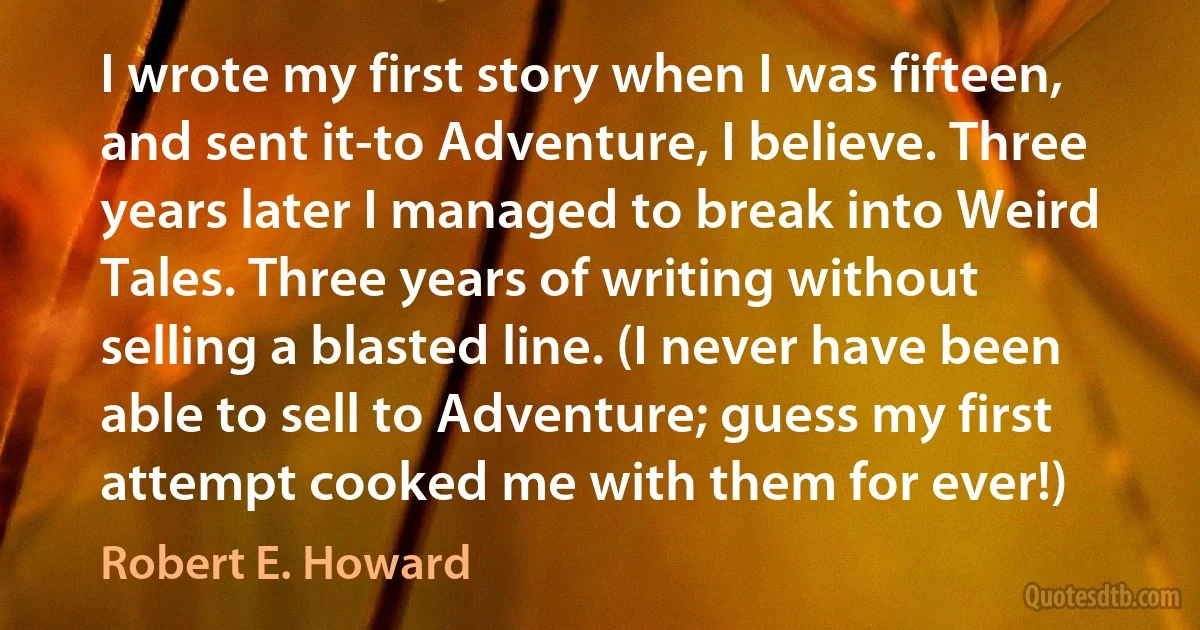 I wrote my first story when I was fifteen, and sent it-to Adventure, I believe. Three years later I managed to break into Weird Tales. Three years of writing without selling a blasted line. (I never have been able to sell to Adventure; guess my first attempt cooked me with them for ever!) (Robert E. Howard)