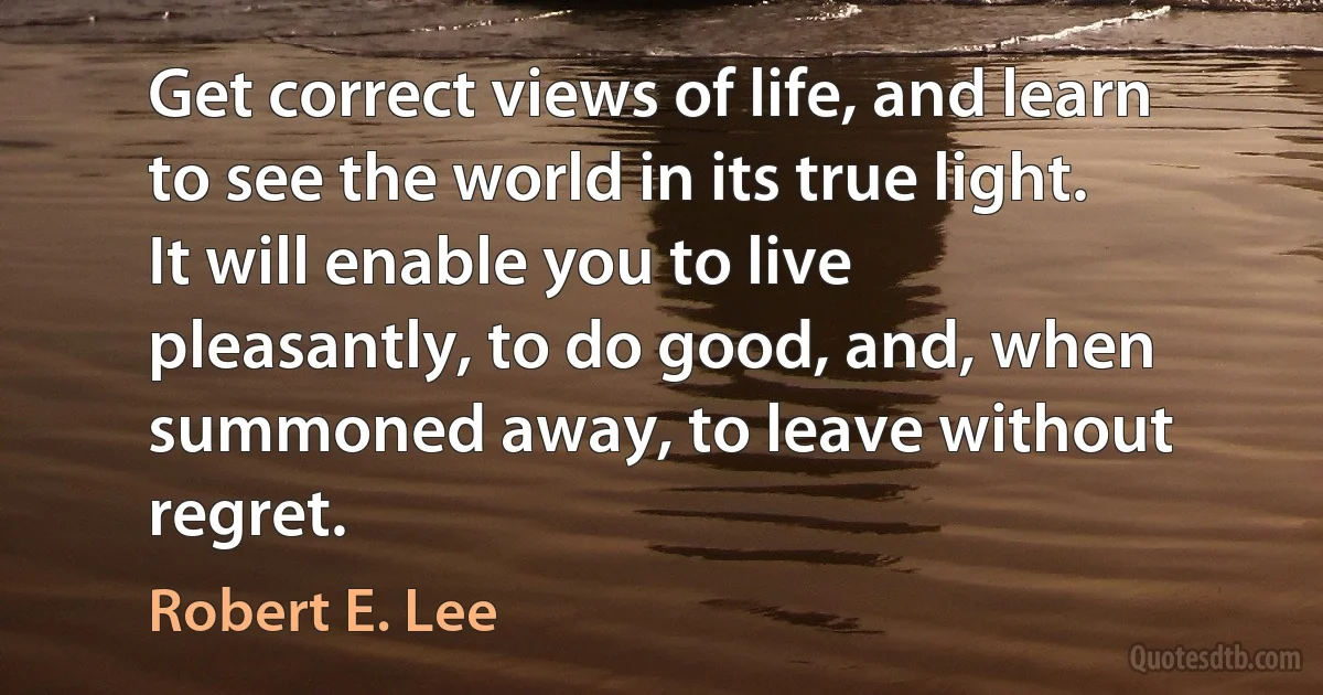 Get correct views of life, and learn to see the world in its true light. It will enable you to live pleasantly, to do good, and, when summoned away, to leave without regret. (Robert E. Lee)