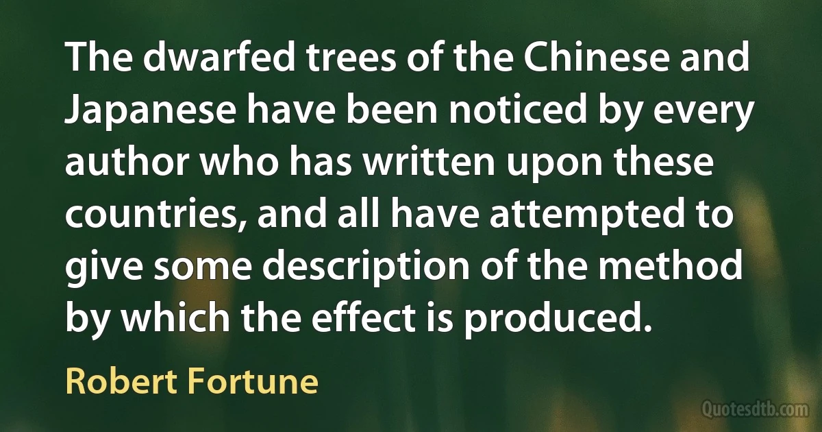 The dwarfed trees of the Chinese and Japanese have been noticed by every author who has written upon these countries, and all have attempted to give some description of the method by which the effect is produced. (Robert Fortune)