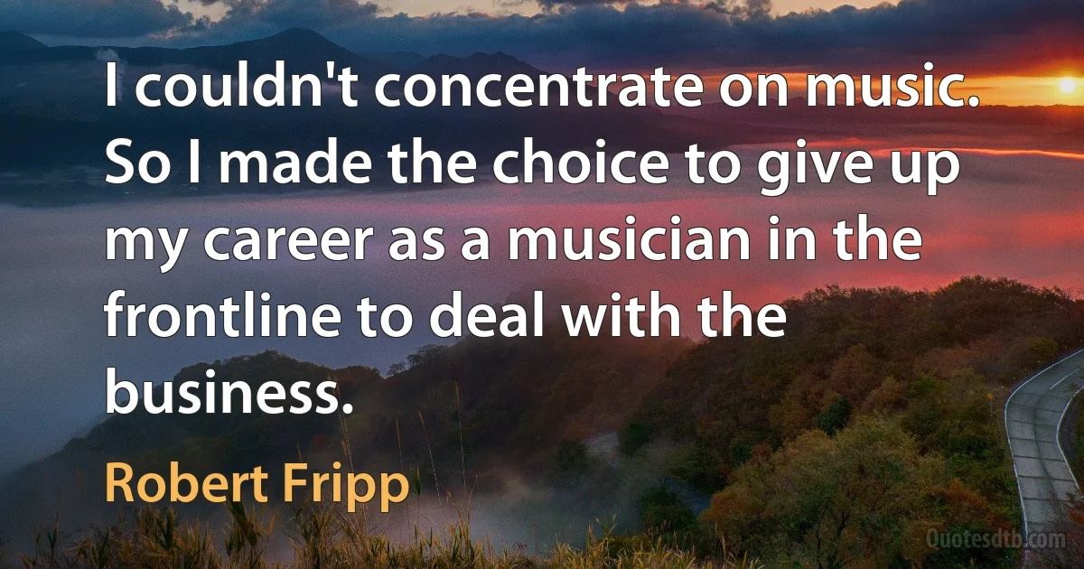 I couldn't concentrate on music. So I made the choice to give up my career as a musician in the frontline to deal with the business. (Robert Fripp)