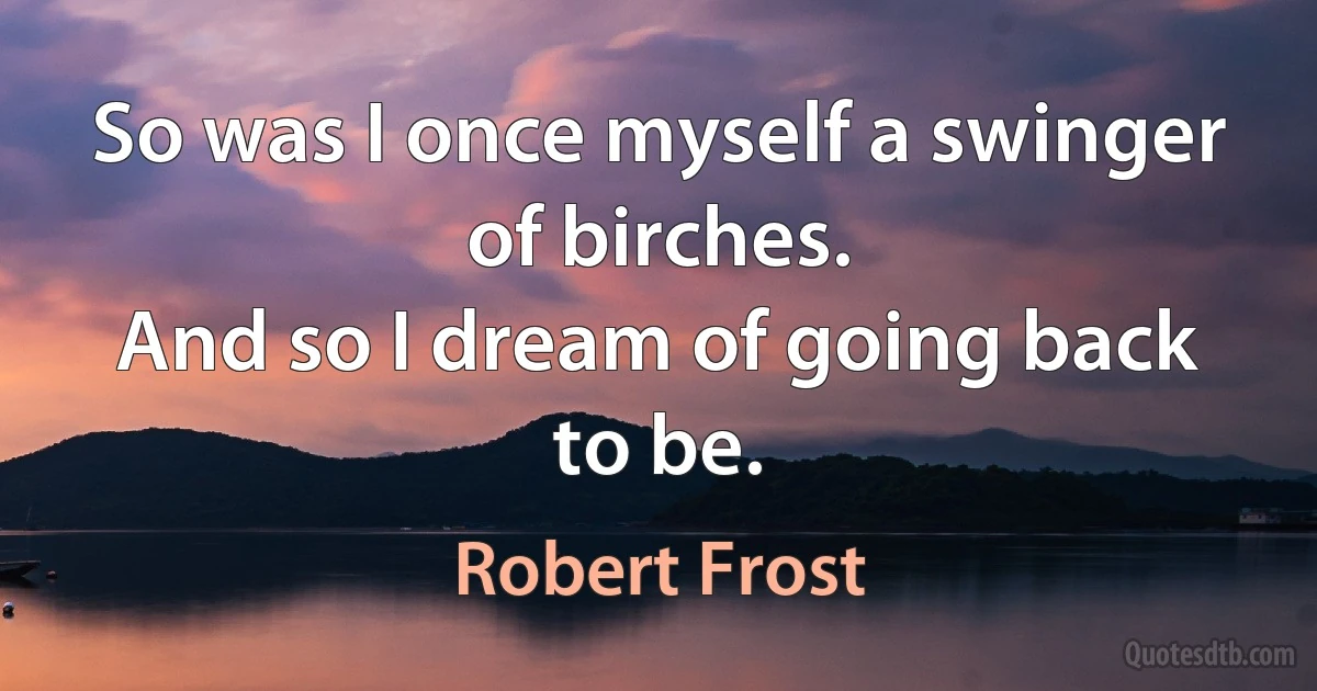 So was I once myself a swinger of birches.
And so I dream of going back to be. (Robert Frost)