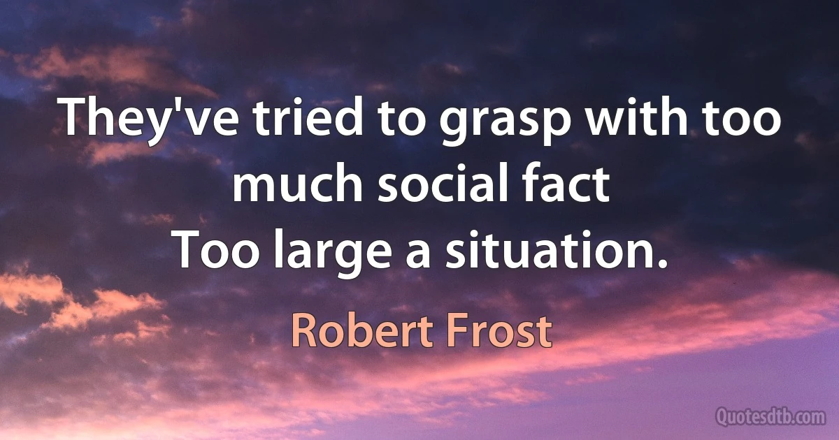 They've tried to grasp with too much social fact
Too large a situation. (Robert Frost)