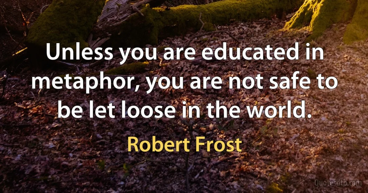 Unless you are educated in metaphor, you are not safe to be let loose in the world. (Robert Frost)