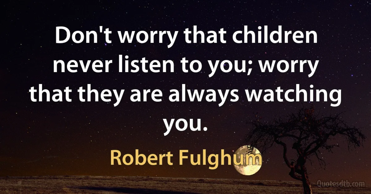 Don't worry that children never listen to you; worry that they are always watching you. (Robert Fulghum)