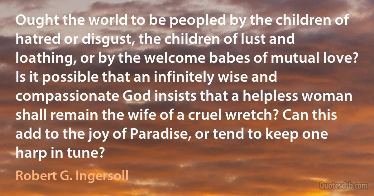 Ought the world to be peopled by the children of hatred or disgust, the children of lust and loathing, or by the welcome babes of mutual love? Is it possible that an infinitely wise and compassionate God insists that a helpless woman shall remain the wife of a cruel wretch? Can this add to the joy of Paradise, or tend to keep one harp in tune? (Robert G. Ingersoll)