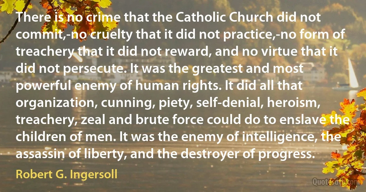 There is no crime that the Catholic Church did not commit,-no cruelty that it did not practice,-no form of treachery that it did not reward, and no virtue that it did not persecute. It was the greatest and most powerful enemy of human rights. It did all that organization, cunning, piety, self-denial, heroism, treachery, zeal and brute force could do to enslave the children of men. It was the enemy of intelligence, the assassin of liberty, and the destroyer of progress. (Robert G. Ingersoll)