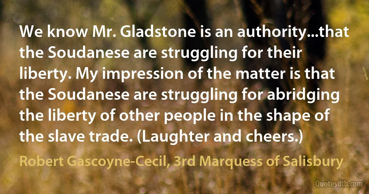 We know Mr. Gladstone is an authority...that the Soudanese are struggling for their liberty. My impression of the matter is that the Soudanese are struggling for abridging the liberty of other people in the shape of the slave trade. (Laughter and cheers.) (Robert Gascoyne-Cecil, 3rd Marquess of Salisbury)