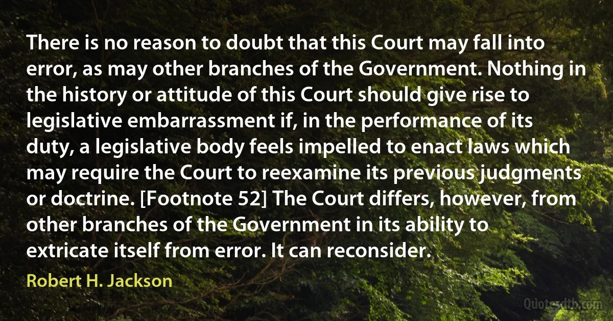 There is no reason to doubt that this Court may fall into error, as may other branches of the Government. Nothing in the history or attitude of this Court should give rise to legislative embarrassment if, in the performance of its duty, a legislative body feels impelled to enact laws which may require the Court to reexamine its previous judgments or doctrine. [Footnote 52] The Court differs, however, from other branches of the Government in its ability to extricate itself from error. It can reconsider. (Robert H. Jackson)