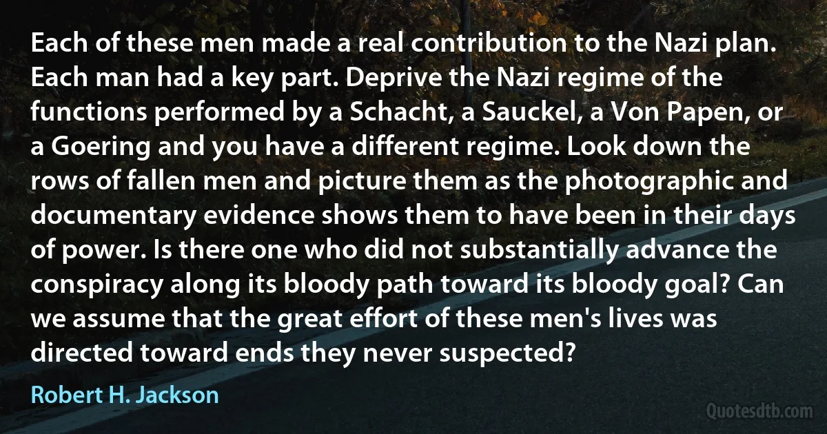 Each of these men made a real contribution to the Nazi plan. Each man had a key part. Deprive the Nazi regime of the functions performed by a Schacht, a Sauckel, a Von Papen, or a Goering and you have a different regime. Look down the rows of fallen men and picture them as the photographic and documentary evidence shows them to have been in their days of power. Is there one who did not substantially advance the conspiracy along its bloody path toward its bloody goal? Can we assume that the great effort of these men's lives was directed toward ends they never suspected? (Robert H. Jackson)