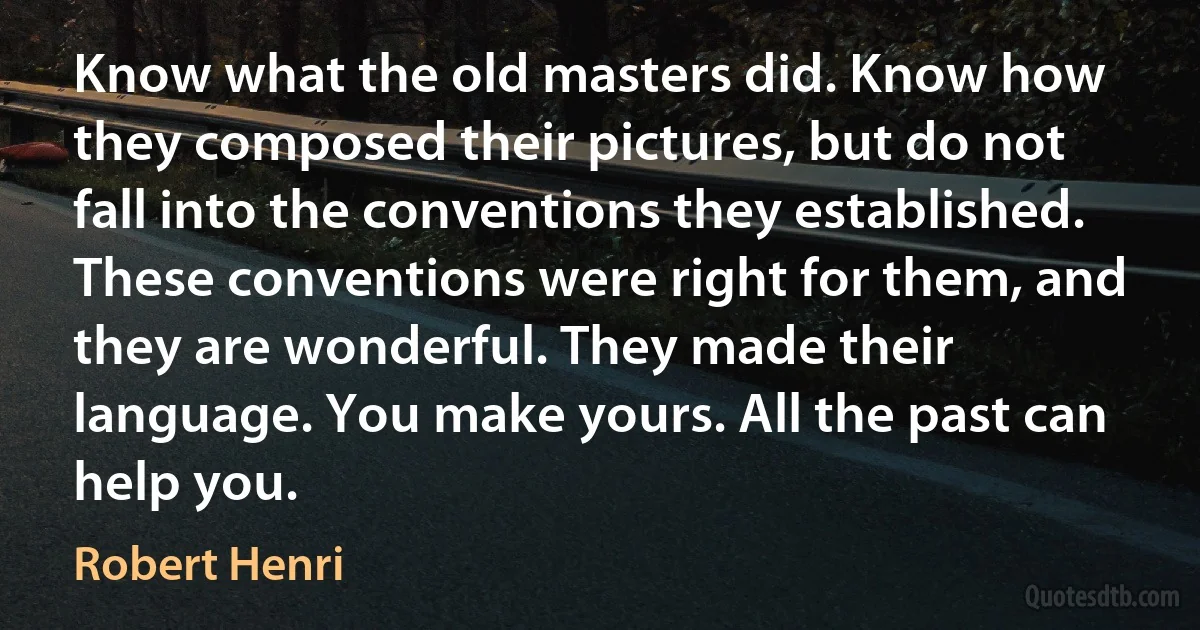 Know what the old masters did. Know how they composed their pictures, but do not fall into the conventions they established. These conventions were right for them, and they are wonderful. They made their language. You make yours. All the past can help you. (Robert Henri)