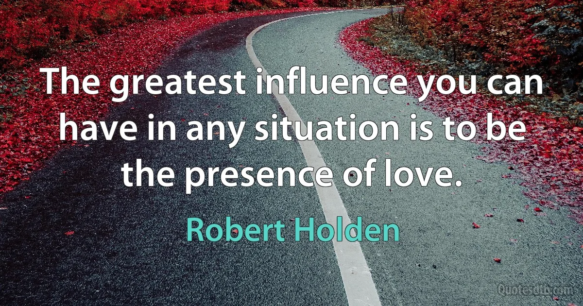 The greatest influence you can have in any situation is to be the presence of love. (Robert Holden)