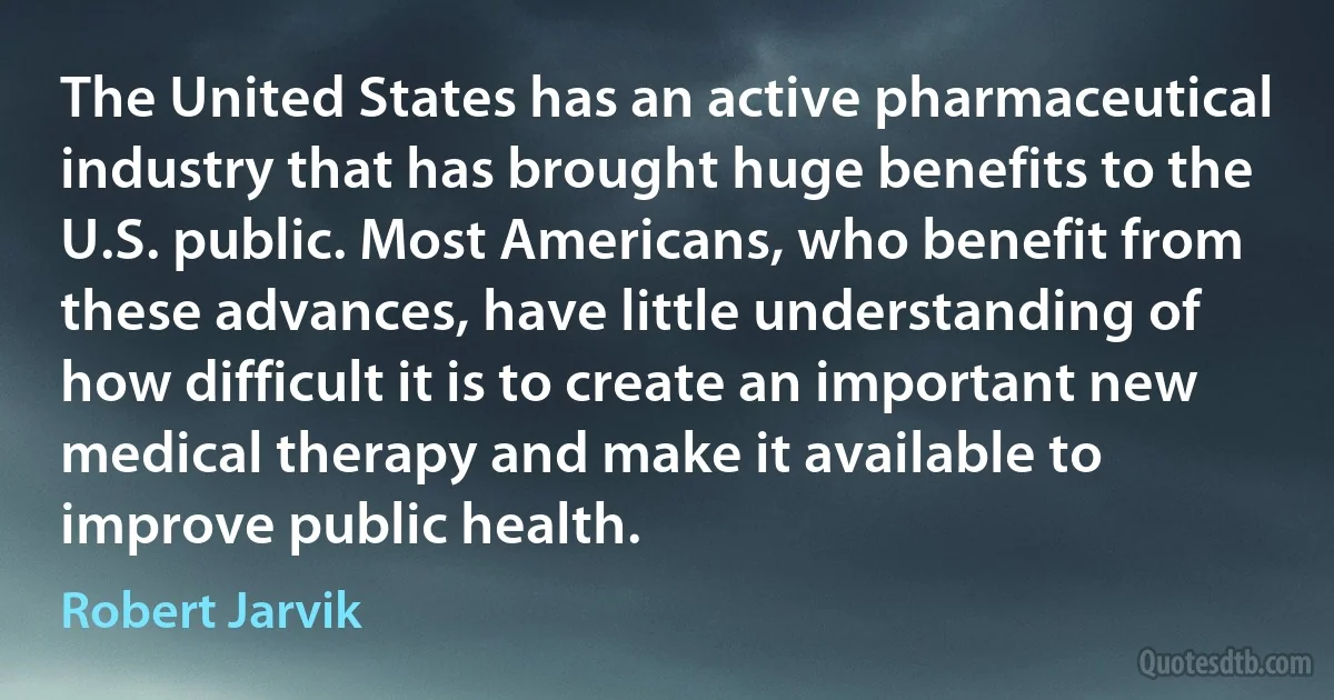 The United States has an active pharmaceutical industry that has brought huge benefits to the U.S. public. Most Americans, who benefit from these advances, have little understanding of how difficult it is to create an important new medical therapy and make it available to improve public health. (Robert Jarvik)