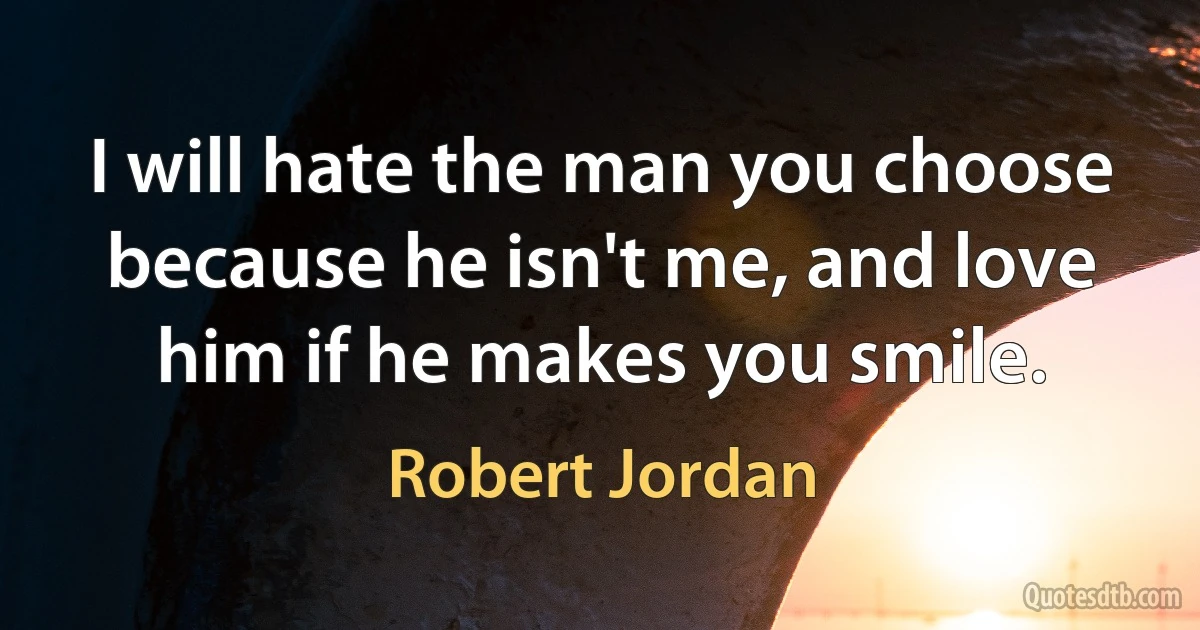 I will hate the man you choose because he isn't me, and love him if he makes you smile. (Robert Jordan)