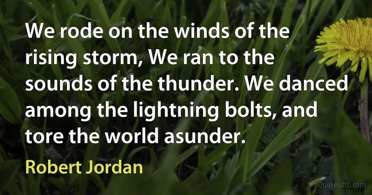 We rode on the winds of the rising storm, We ran to the sounds of the thunder. We danced among the lightning bolts, and tore the world asunder. (Robert Jordan)