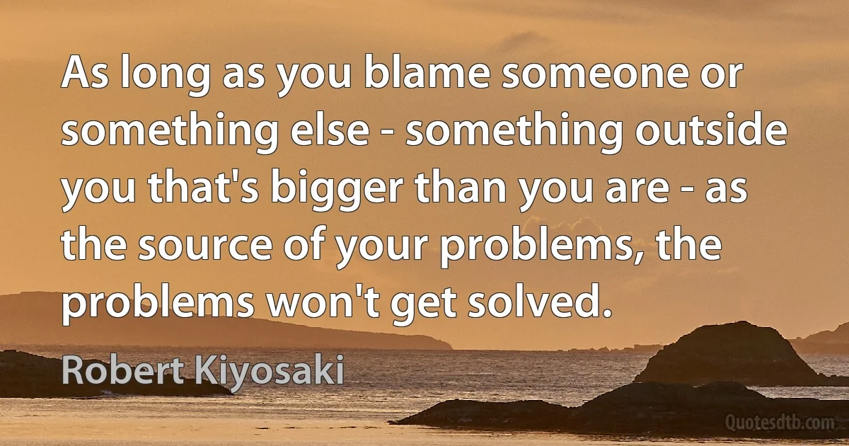 As long as you blame someone or something else - something outside you that's bigger than you are - as the source of your problems, the problems won't get solved. (Robert Kiyosaki)