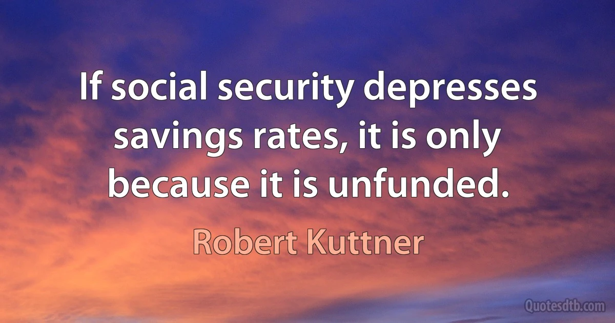 If social security depresses savings rates, it is only because it is unfunded. (Robert Kuttner)