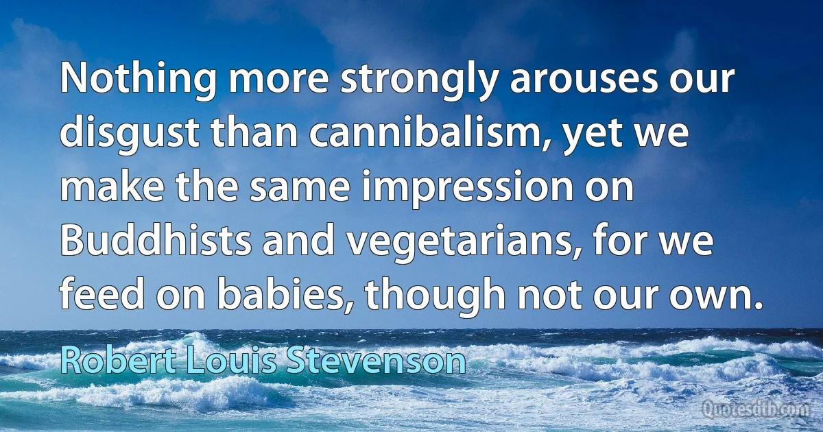 Nothing more strongly arouses our disgust than cannibalism, yet we make the same impression on Buddhists and vegetarians, for we feed on babies, though not our own. (Robert Louis Stevenson)