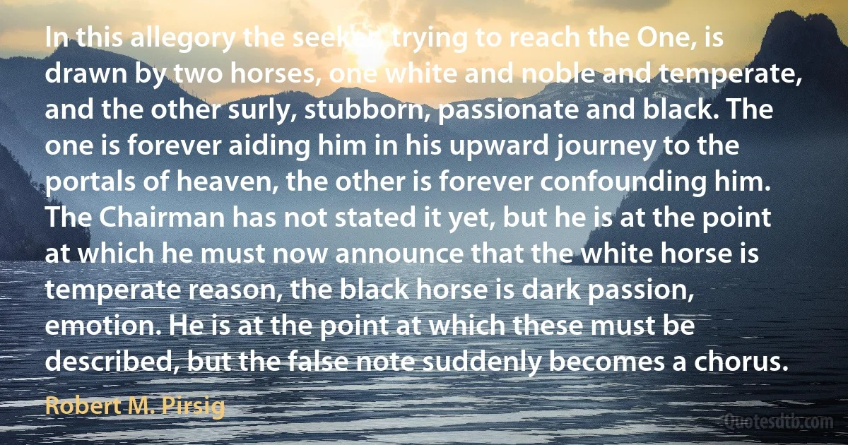 In this allegory the seeker, trying to reach the One, is drawn by two horses, one white and noble and temperate, and the other surly, stubborn, passionate and black. The one is forever aiding him in his upward journey to the portals of heaven, the other is forever confounding him. The Chairman has not stated it yet, but he is at the point at which he must now announce that the white horse is temperate reason, the black horse is dark passion, emotion. He is at the point at which these must be described, but the false note suddenly becomes a chorus. (Robert M. Pirsig)