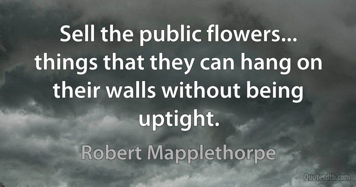 Sell the public flowers... things that they can hang on their walls without being uptight. (Robert Mapplethorpe)