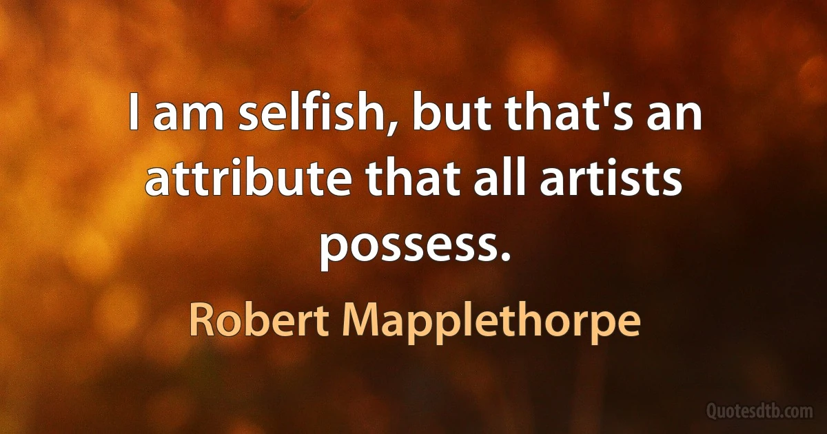 I am selfish, but that's an attribute that all artists possess. (Robert Mapplethorpe)