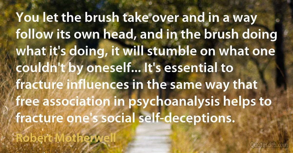 You let the brush take over and in a way follow its own head, and in the brush doing what it's doing, it will stumble on what one couldn't by oneself... It's essential to fracture influences in the same way that free association in psychoanalysis helps to fracture one's social self-deceptions. (Robert Motherwell)