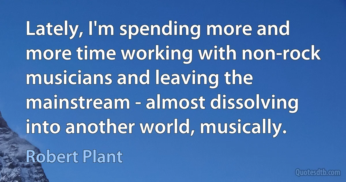 Lately, I'm spending more and more time working with non-rock musicians and leaving the mainstream - almost dissolving into another world, musically. (Robert Plant)