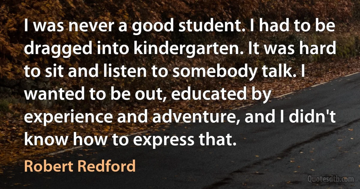 I was never a good student. I had to be dragged into kindergarten. It was hard to sit and listen to somebody talk. I wanted to be out, educated by experience and adventure, and I didn't know how to express that. (Robert Redford)