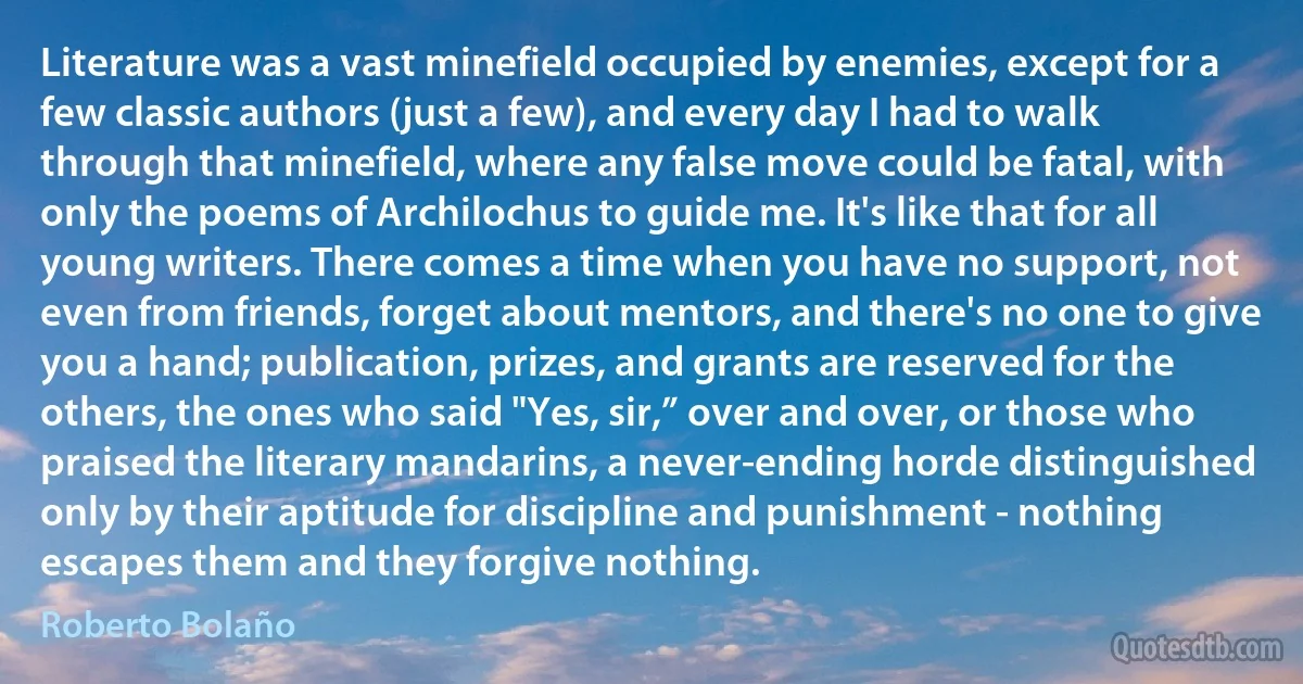 Literature was a vast minefield occupied by enemies, except for a few classic authors (just a few), and every day I had to walk through that minefield, where any false move could be fatal, with only the poems of Archilochus to guide me. It's like that for all young writers. There comes a time when you have no support, not even from friends, forget about mentors, and there's no one to give you a hand; publication, prizes, and grants are reserved for the others, the ones who said "Yes, sir,” over and over, or those who praised the literary mandarins, a never-ending horde distinguished only by their aptitude for discipline and punishment - nothing escapes them and they forgive nothing. (Roberto Bolaño)