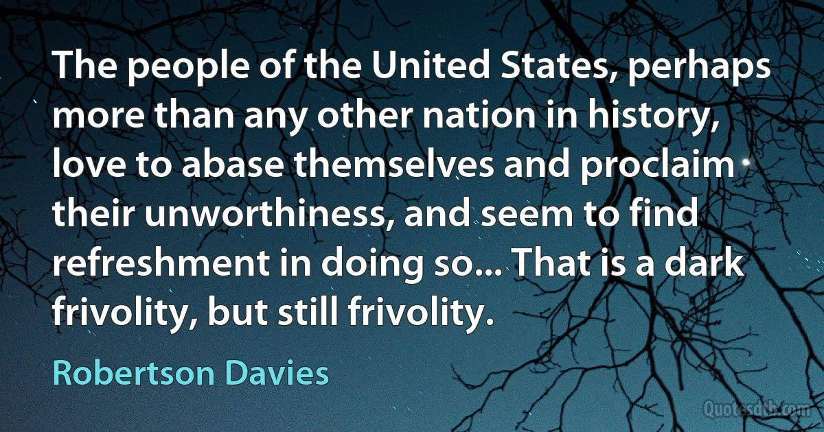 The people of the United States, perhaps more than any other nation in history, love to abase themselves and proclaim their unworthiness, and seem to find refreshment in doing so... That is a dark frivolity, but still frivolity. (Robertson Davies)