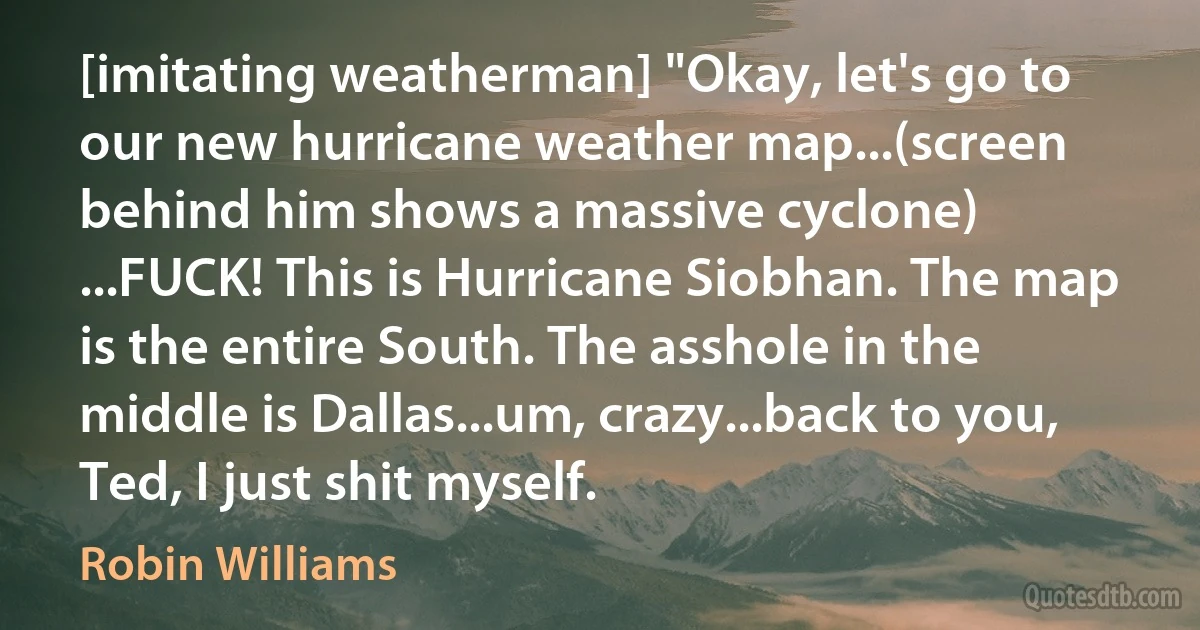 [imitating weatherman] "Okay, let's go to our new hurricane weather map...(screen behind him shows a massive cyclone) ...FUCK! This is Hurricane Siobhan. The map is the entire South. The asshole in the middle is Dallas...um, crazy...back to you, Ted, I just shit myself. (Robin Williams)